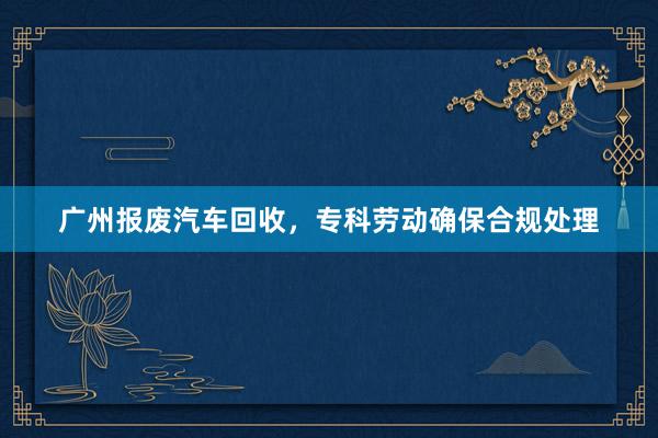 广州报废汽车回收，专科劳动确保合规处理
