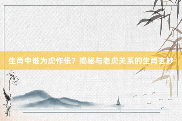 生肖中谁为虎作伥？揭秘与老虎关系的生肖玄妙